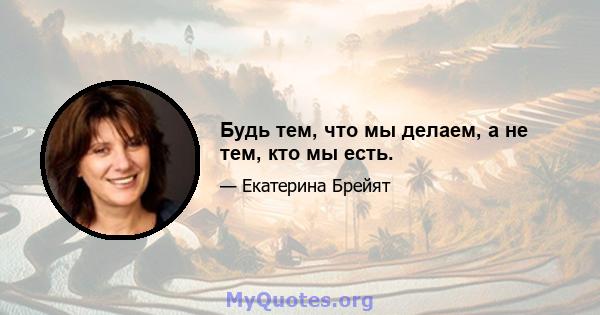 Будь тем, что мы делаем, а не тем, кто мы есть.