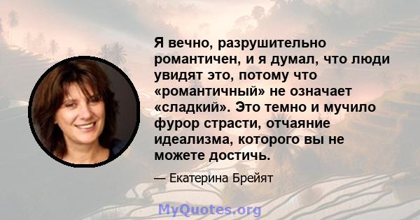 Я вечно, разрушительно романтичен, и я думал, что люди увидят это, потому что «романтичный» не означает «сладкий». Это темно и мучило фурор страсти, отчаяние идеализма, которого вы не можете достичь.