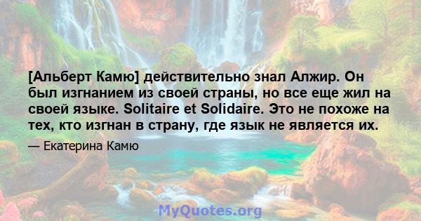 [Альберт Камю] действительно знал Алжир. Он был изгнанием из своей страны, но все еще жил на своей языке. Solitaire et Solidaire. Это не похоже на тех, кто изгнан в страну, где язык не является их.