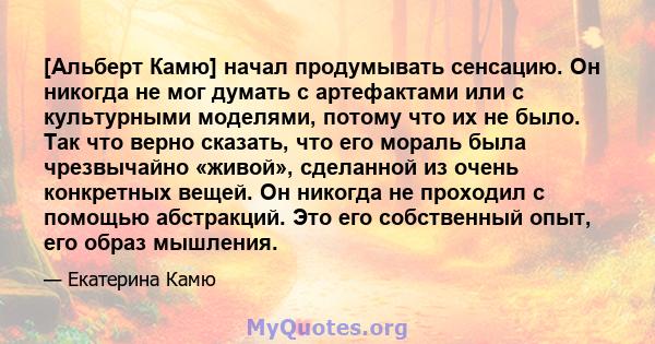 [Альберт Камю] начал продумывать сенсацию. Он никогда не мог думать с артефактами или с культурными моделями, потому что их не было. Так что верно сказать, что его мораль была чрезвычайно «живой», сделанной из очень