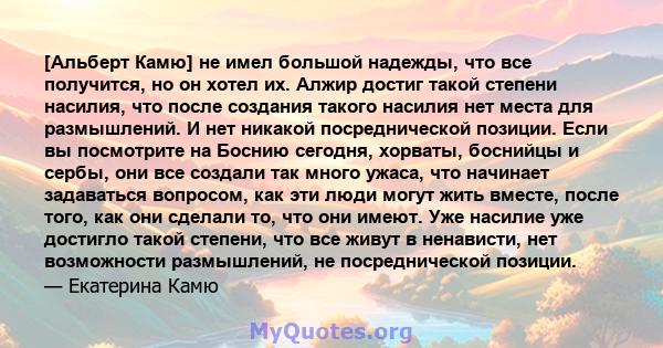 [Альберт Камю] не имел большой надежды, что все получится, но он хотел их. Алжир достиг такой степени насилия, что после создания такого насилия нет места для размышлений. И нет никакой посреднической позиции. Если вы