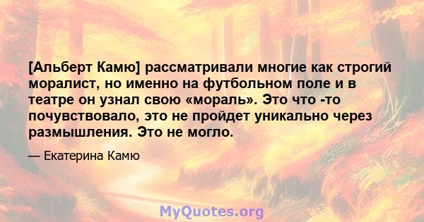 [Альберт Камю] рассматривали многие как строгий моралист, но именно на футбольном поле и в театре он узнал свою «мораль». Это что -то почувствовало, это не пройдет уникально через размышления. Это не могло.