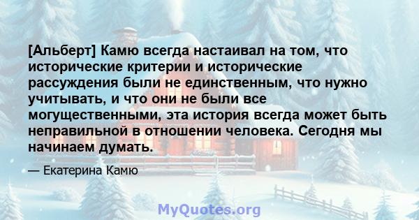 [Альберт] Камю всегда настаивал на том, что исторические критерии и исторические рассуждения были не единственным, что нужно учитывать, и что они не были все могущественными, эта история всегда может быть неправильной в 