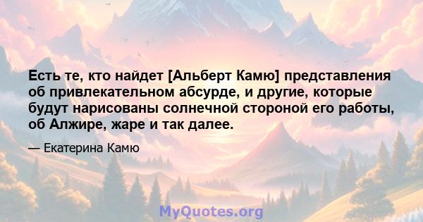 Есть те, кто найдет [Альберт Камю] представления об привлекательном абсурде, и другие, которые будут нарисованы солнечной стороной его работы, об Алжире, жаре и так далее.