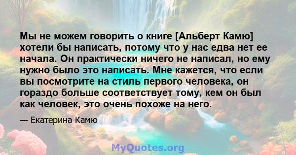 Мы не можем говорить о книге [Альберт Камю] хотели бы написать, потому что у нас едва нет ее начала. Он практически ничего не написал, но ему нужно было это написать. Мне кажется, что если вы посмотрите на стиль первого 