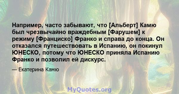 Например, часто забывают, что [Альберт] Камю был чрезвычайно враждебным [Фарушем] к режиму [Франциско] Франко и справа до конца. Он отказался путешествовать в Испанию, он покинул ЮНЕСКО, потому что ЮНЕСКО приняла