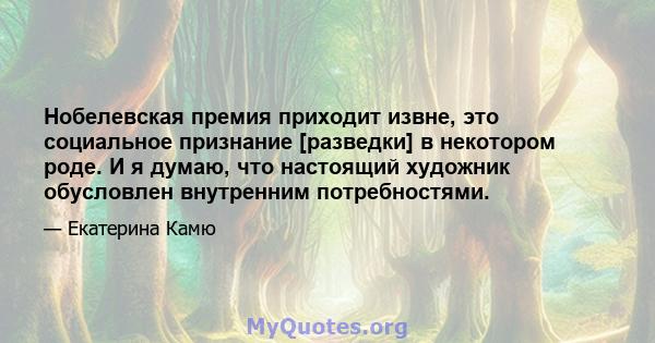 Нобелевская премия приходит извне, это социальное признание [разведки] в некотором роде. И я думаю, что настоящий художник обусловлен внутренним потребностями.