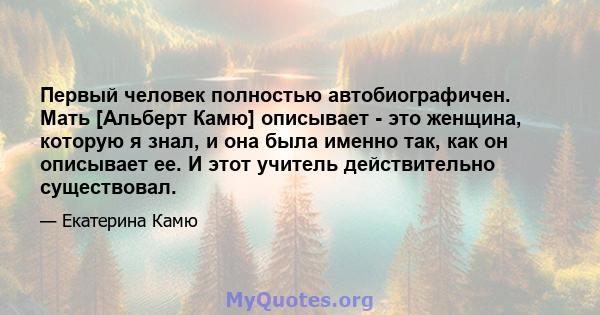 Первый человек полностью автобиографичен. Мать [Альберт Камю] описывает - это женщина, которую я знал, и она была именно так, как он описывает ее. И этот учитель действительно существовал.