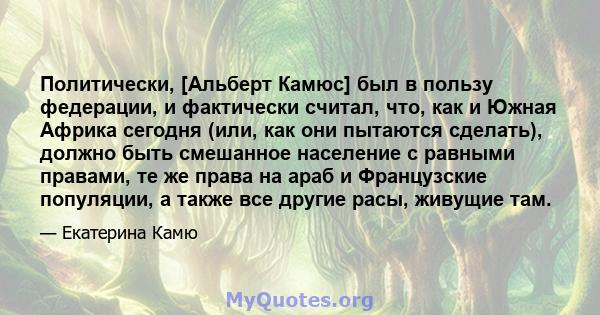 Политически, [Альберт Камюс] был в пользу федерации, и фактически считал, что, как и Южная Африка сегодня (или, как они пытаются сделать), должно быть смешанное население с равными правами, те же права на араб и