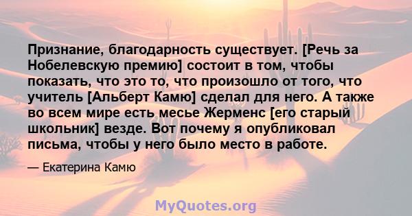 Признание, благодарность существует. [Речь за Нобелевскую премию] состоит в том, чтобы показать, что это то, что произошло от того, что учитель [Альберт Камю] сделал для него. А также во всем мире есть месье Жерменс