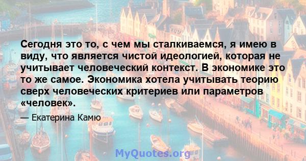 Сегодня это то, с чем мы сталкиваемся, я имею в виду, что является чистой идеологией, которая не учитывает человеческий контекст. В экономике это то же самое. Экономика хотела учитывать теорию сверх человеческих