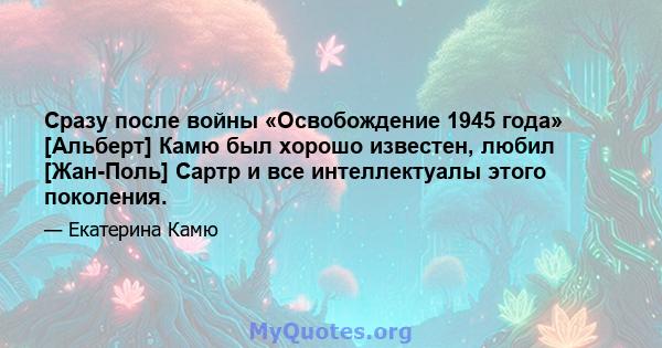 Сразу после войны «Освобождение 1945 года» [Альберт] Камю был хорошо известен, любил [Жан-Поль] Сартр и все интеллектуалы этого поколения.