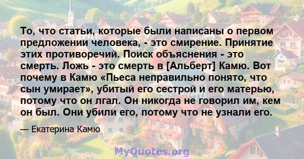 То, что статьи, которые были написаны о первом предложении человека, - это смирение. Принятие этих противоречий. Поиск объяснения - это смерть. Ложь - это смерть в [Альберт] Камю. Вот почему в Камю «Пьеса неправильно