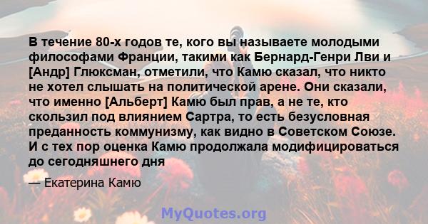 В течение 80-х годов те, кого вы называете молодыми философами Франции, такими как Бернард-Генри Лви и [Андр] Глюксман, отметили, что Камю сказал, что никто не хотел слышать на политической арене. Они сказали, что