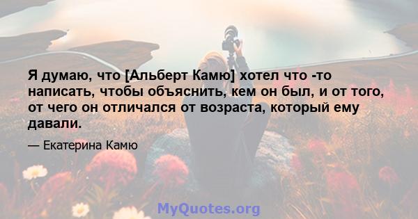 Я думаю, что [Альберт Камю] хотел что -то написать, чтобы объяснить, кем он был, и от того, от чего он отличался от возраста, который ему давали.