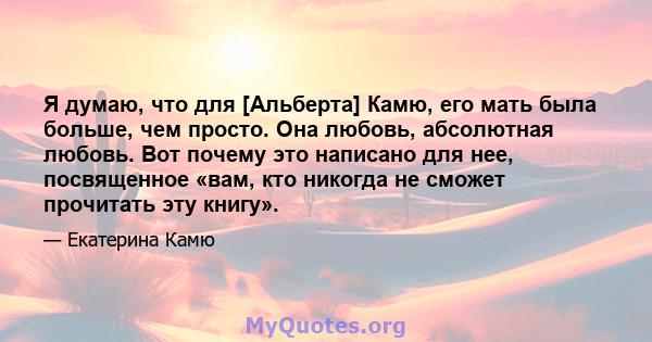 Я думаю, что для [Альберта] Камю, его мать была больше, чем просто. Она любовь, абсолютная любовь. Вот почему это написано для нее, посвященное «вам, кто никогда не сможет прочитать эту книгу».