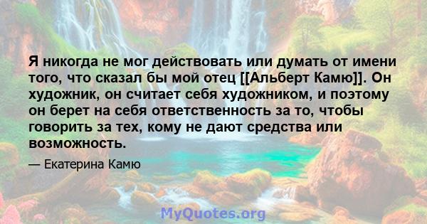 Я никогда не мог действовать или думать от имени того, что сказал бы мой отец [[Альберт Камю]]. Он художник, он считает себя художником, и поэтому он берет на себя ответственность за то, чтобы говорить за тех, кому не