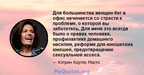 Для большинства женщин бег в офис начинается со страсти к проблеме, о которой вы заботитесь. Для меня это всегда было о правах человека, профилактике домашнего насилия, реформе для юношеских юношей, предотвращении