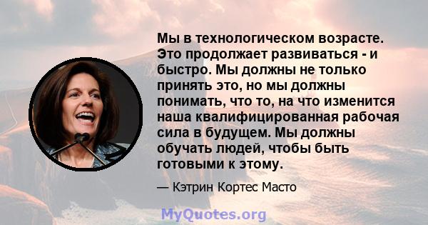 Мы в технологическом возрасте. Это продолжает развиваться - и быстро. Мы должны не только принять это, но мы должны понимать, что то, на что изменится наша квалифицированная рабочая сила в будущем. Мы должны обучать