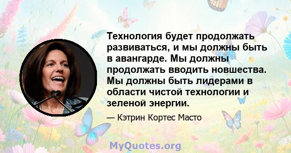 Технология будет продолжать развиваться, и мы должны быть в авангарде. Мы должны продолжать вводить новшества. Мы должны быть лидерами в области чистой технологии и зеленой энергии.