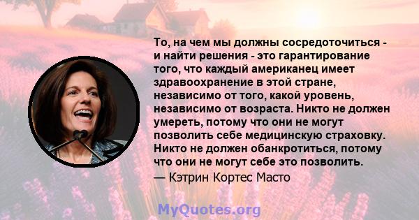 То, на чем мы должны сосредоточиться - и найти решения - это гарантирование того, что каждый американец имеет здравоохранение в этой стране, независимо от того, какой уровень, независимо от возраста. Никто не должен