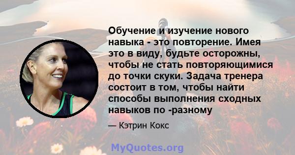 Обучение и изучение нового навыка - это повторение. Имея это в виду, будьте осторожны, чтобы не стать повторяющимися до точки скуки. Задача тренера состоит в том, чтобы найти способы выполнения сходных навыков по