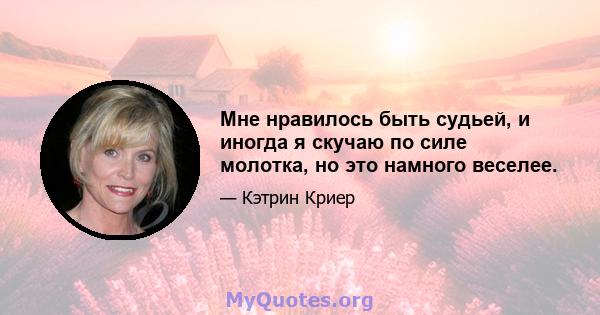 Мне нравилось быть судьей, и иногда я скучаю по силе молотка, но это намного веселее.