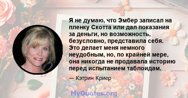 Я не думаю, что Эмбер записал на пленку Скотта или дал показания за деньги, но возможность, безусловно, представила себя. Это делает меня немного неудобным, но, по крайней мере, она никогда не продавала историю перед