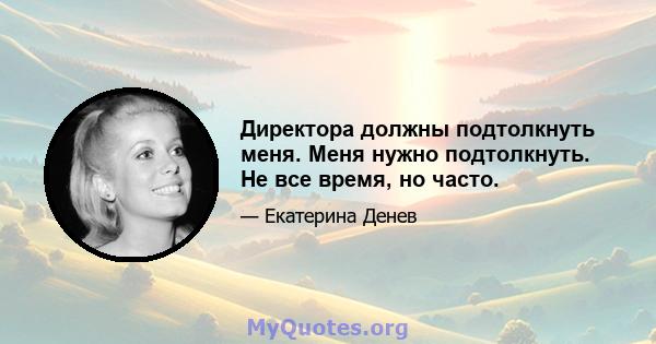 Директора должны подтолкнуть меня. Меня нужно подтолкнуть. Не все время, но часто.