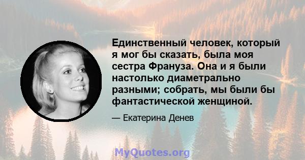 Единственный человек, который я мог бы сказать, была моя сестра Франуза. Она и я были настолько диаметрально разными; собрать, мы были бы фантастической женщиной.