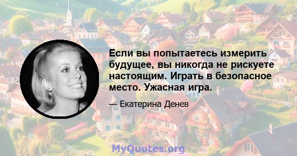 Если вы попытаетесь измерить будущее, вы никогда не рискуете настоящим. Играть в безопасное место. Ужасная игра.