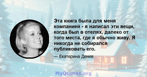 Эта книга была для меня компанией - я написал эти вещи, когда был в отелях, далеко от того места, где я обычно живу. Я никогда не собирался публиковать его.