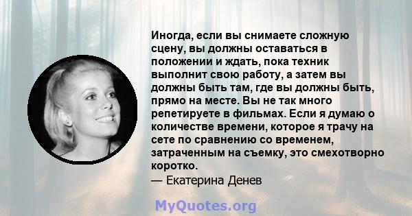 Иногда, если вы снимаете сложную сцену, вы должны оставаться в положении и ждать, пока техник выполнит свою работу, а затем вы должны быть там, где вы должны быть, прямо на месте. Вы не так много репетируете в фильмах.