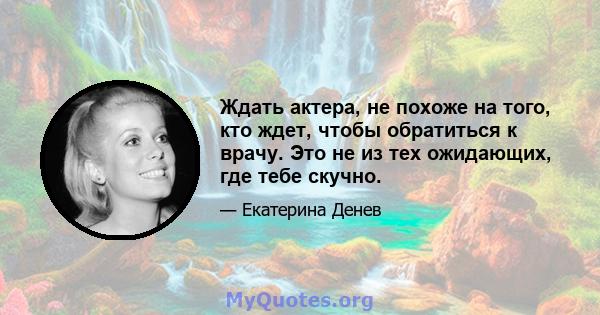 Ждать актера, не похоже на того, кто ждет, чтобы обратиться к врачу. Это не из тех ожидающих, где тебе скучно.