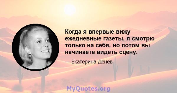 Когда я впервые вижу ежедневные газеты, я смотрю только на себя, но потом вы начинаете видеть сцену.