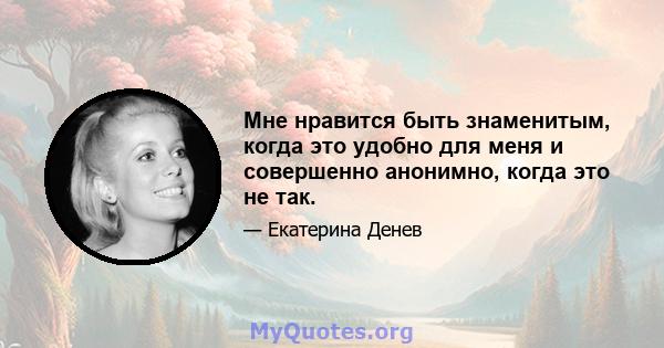 Мне нравится быть знаменитым, когда это удобно для меня и совершенно анонимно, когда это не так.