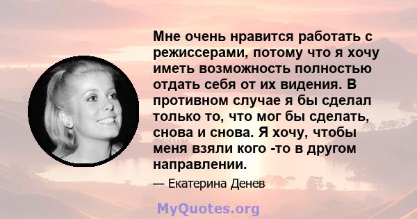 Мне очень нравится работать с режиссерами, потому что я хочу иметь возможность полностью отдать себя от их видения. В противном случае я бы сделал только то, что мог бы сделать, снова и снова. Я хочу, чтобы меня взяли