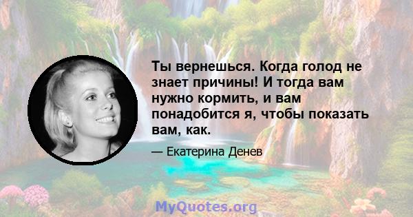 Ты вернешься. Когда голод не знает причины! И тогда вам нужно кормить, и вам понадобится я, чтобы показать вам, как.