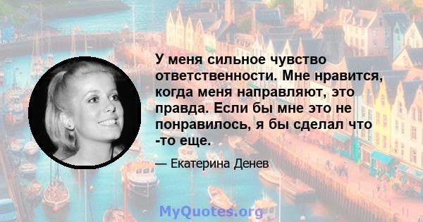 У меня сильное чувство ответственности. Мне нравится, когда меня направляют, это правда. Если бы мне это не понравилось, я бы сделал что -то еще.