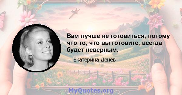 Вам лучше не готовиться, потому что то, что вы готовите, всегда будет неверным.