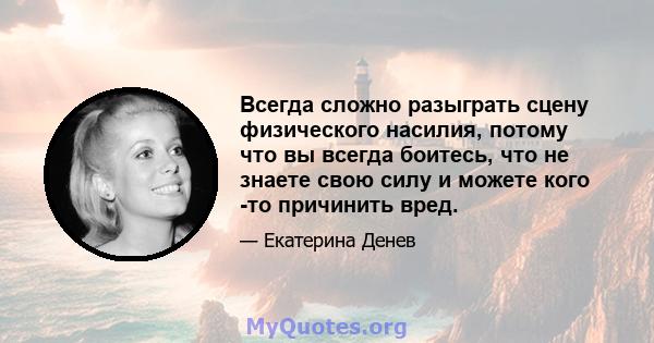 Всегда сложно разыграть сцену физического насилия, потому что вы всегда боитесь, что не знаете свою силу и можете кого -то причинить вред.