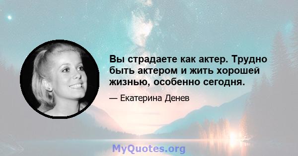 Вы страдаете как актер. Трудно быть актером и жить хорошей жизнью, особенно сегодня.