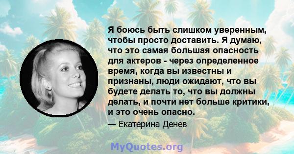 Я боюсь быть слишком уверенным, чтобы просто доставить. Я думаю, что это самая большая опасность для актеров - через определенное время, когда вы известны и признаны, люди ожидают, что вы будете делать то, что вы должны 