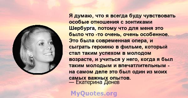 Я думаю, что я всегда буду чувствовать особые отношения с зонтиками Шербурга, потому что для меня это было что -то очень, очень особенное. Это была современная опера, и сыграть героиню в фильме, который стал таким