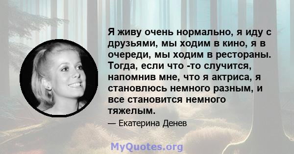 Я живу очень нормально, я иду с друзьями, мы ходим в кино, я в очереди, мы ходим в рестораны. Тогда, если что -то случится, напомнив мне, что я актриса, я становлюсь немного разным, и все становится немного тяжелым.