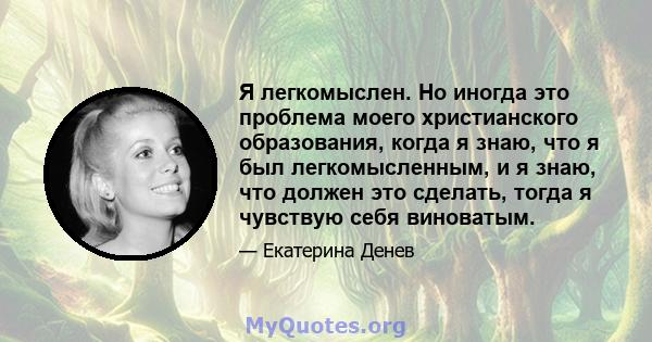 Я легкомыслен. Но иногда это проблема моего христианского образования, когда я знаю, что я был легкомысленным, и я знаю, что должен это сделать, тогда я чувствую себя виноватым.