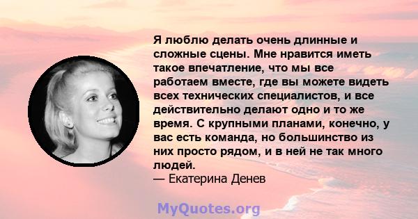 Я люблю делать очень длинные и сложные сцены. Мне нравится иметь такое впечатление, что мы все работаем вместе, где вы можете видеть всех технических специалистов, и все действительно делают одно и то же время. С