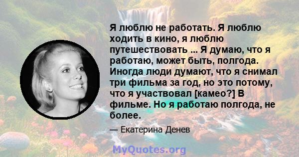 Я люблю не работать. Я люблю ходить в кино, я люблю путешествовать ... Я думаю, что я работаю, может быть, полгода. Иногда люди думают, что я снимал три фильма за год, но это потому, что я участвовал [камео?] В фильме.