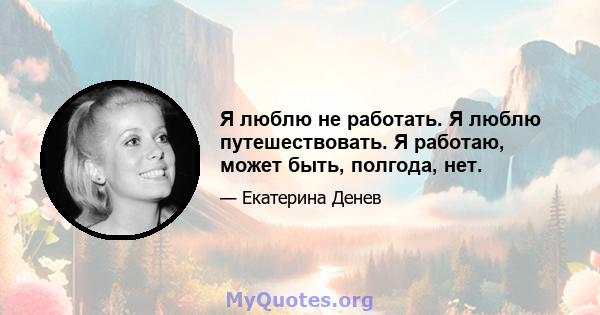 Я люблю не работать. Я люблю путешествовать. Я работаю, может быть, полгода, нет.