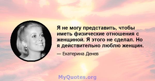 Я не могу представить, чтобы иметь физические отношения с женщиной. Я этого не сделал. Но я действительно люблю женщин.